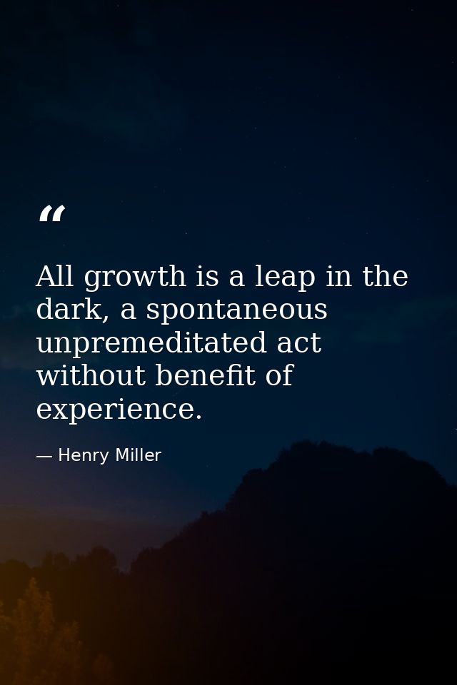 All growth is a leap in the dark, a spontaneous unpremeditated act without benefit of experience. — Henry Miller