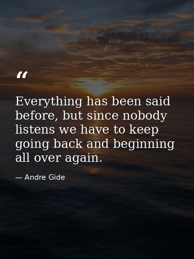 Everything has been said before, but since nobody listens we have to keep going back and beginning all over again. — Andre Gide