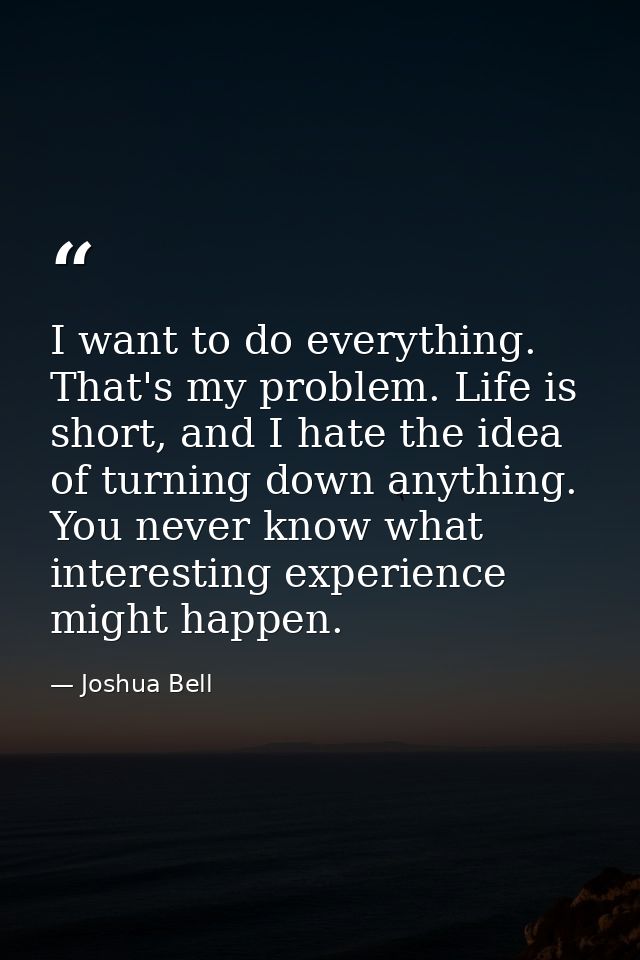 I want to do everything. That's my problem. Life is short, and I hate the idea of turning down anything. You never know  — Joshua Bell