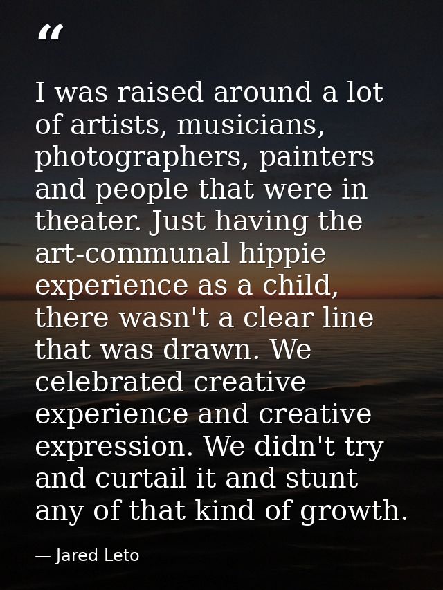 I was raised around a lot of artists, musicians, photographers, painters and people that were in theater. Just having th — Jared Leto