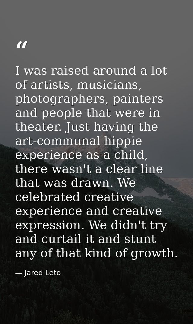 I was raised around a lot of artists, musicians, photographers, painters and people that were in theater. Just having th — Jared Leto