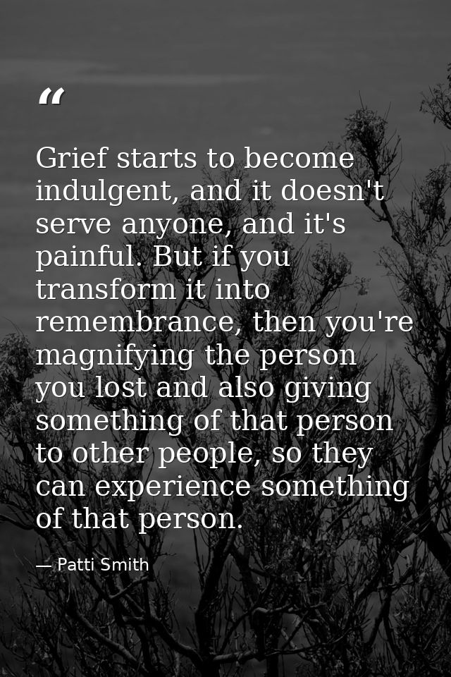 Grief starts to become indulgent, and it doesn't serve anyone, and it's painful. But if you transform it into remembranc — Patti Smith