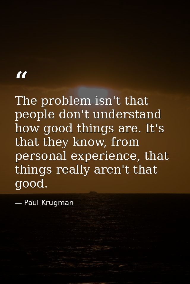 The problem isn't that people don't understand how good things are. It's that they know, from personal experience, that  — Paul Krugman