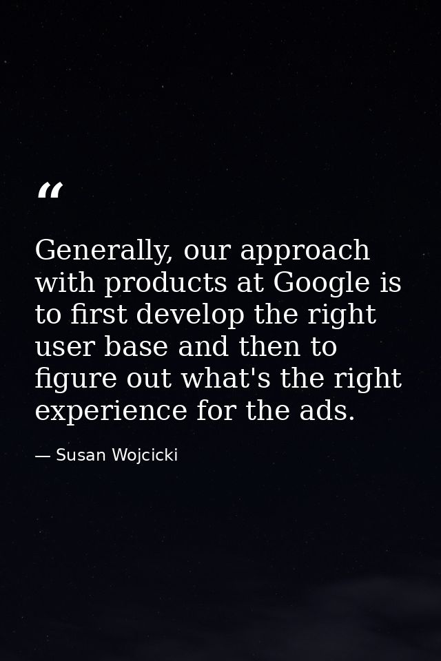 Generally, our approach with products at Google is to first develop the right user base and then to figure out what's th — Susan Wojcicki