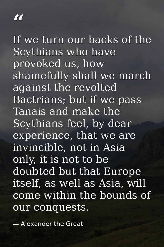 If we turn our backs of the Scythians who have provoked us, how shamefully shall we march against the revolted Bactrians — Alexander the Great