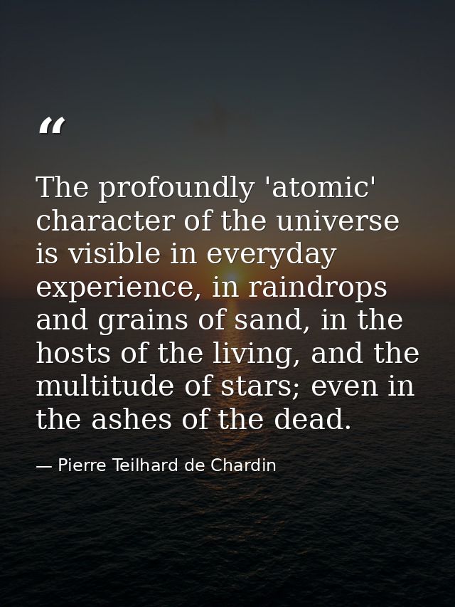 The profoundly 'atomic' character of the universe is visible in everyday experience, in raindrops and grains of sand, in — Pierre Teilhard de Chardin