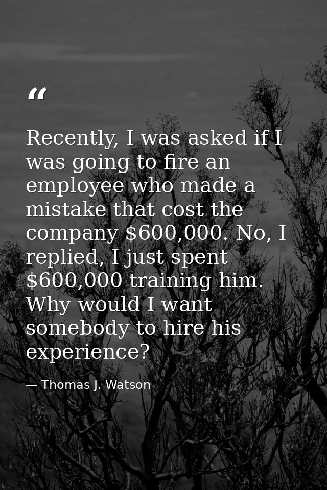 Recently, I was asked if I was going to fire an employee who made a mistake that cost the company $600,000. No, I replie — Thomas J. Watson