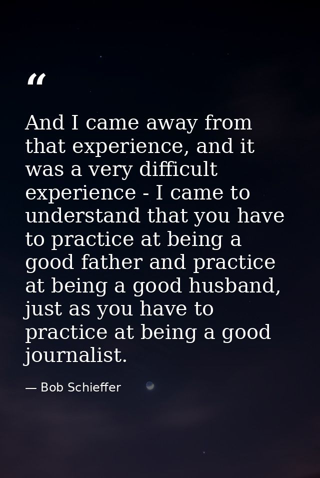 And I came away from that experience, and it was a very difficult experience - I came to understand that you have to pra — Bob Schieffer