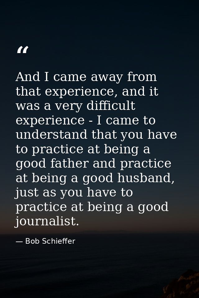 And I came away from that experience, and it was a very difficult experience - I came to understand that you have to pra — Bob Schieffer