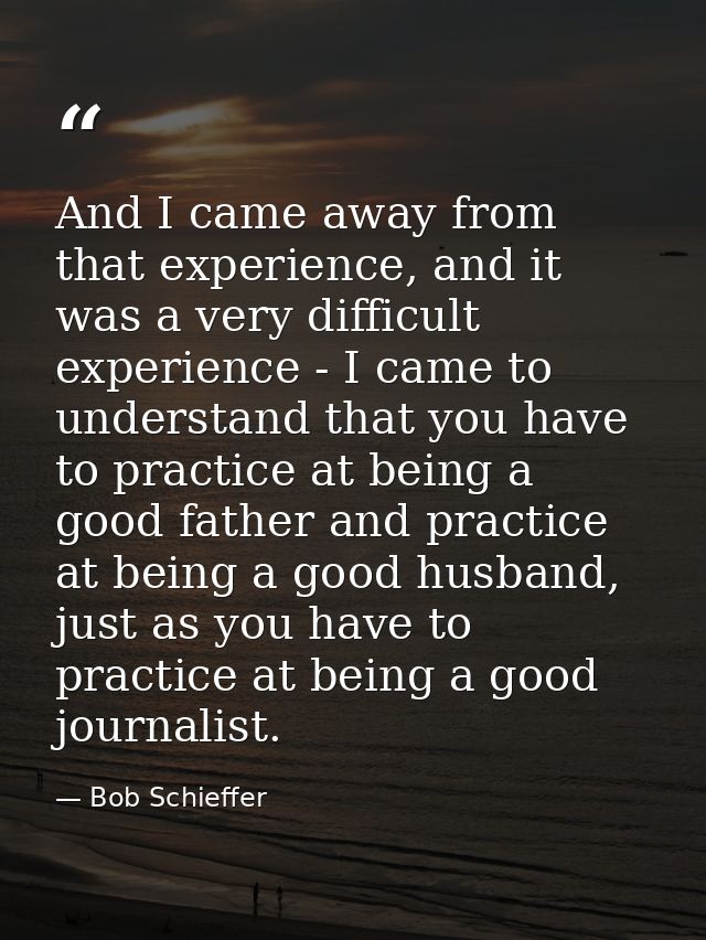 And I came away from that experience, and it was a very difficult experience - I came to understand that you have to pra — Bob Schieffer