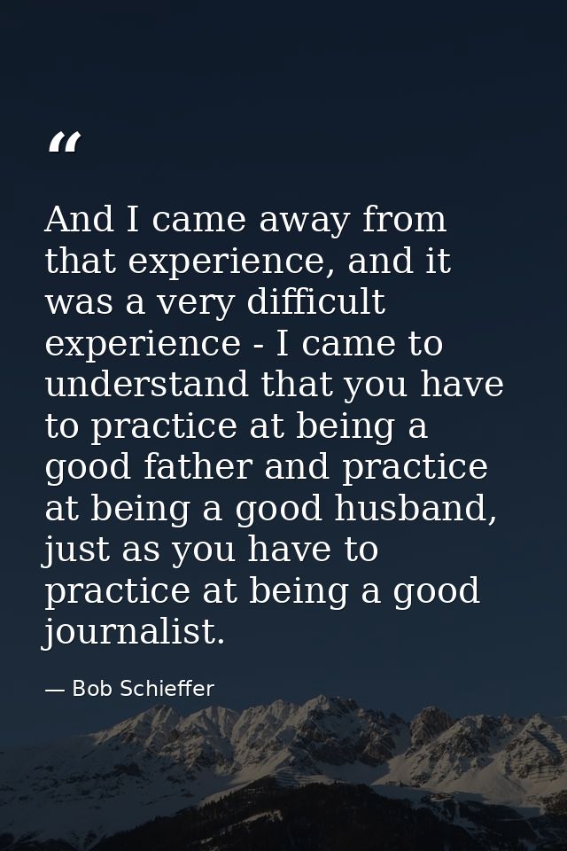 And I came away from that experience, and it was a very difficult experience - I came to understand that you have to pra — Bob Schieffer