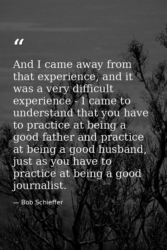 And I came away from that experience, and it was a very difficult experience - I came to understand that you have to pra — Bob Schieffer