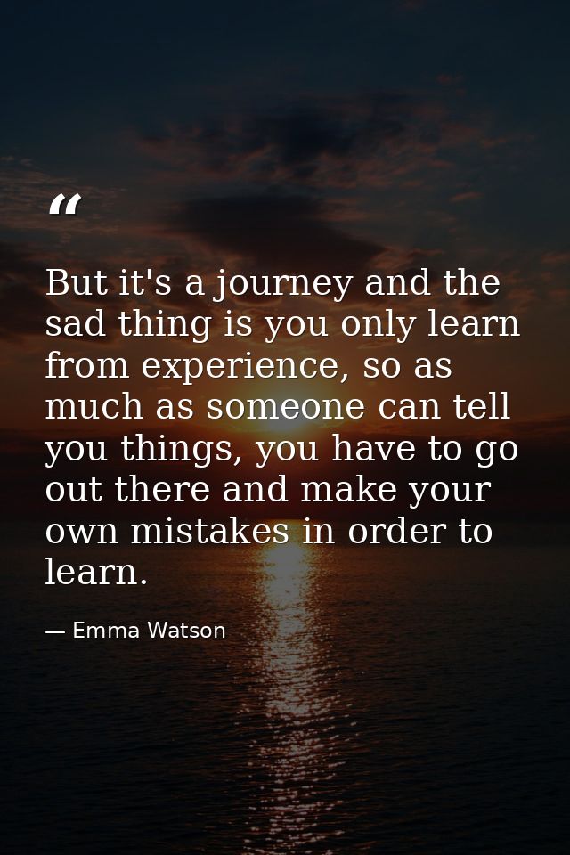 But it's a journey and the sad thing is you only learn from experience, so as much as someone can tell you things, you h — Emma Watson