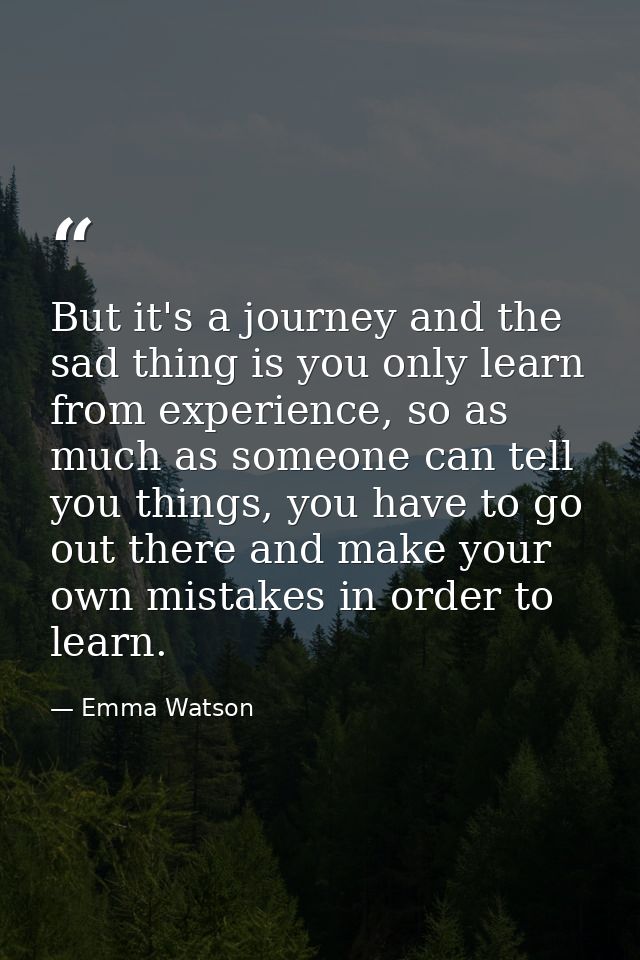 But it's a journey and the sad thing is you only learn from experience, so as much as someone can tell you things, you h — Emma Watson