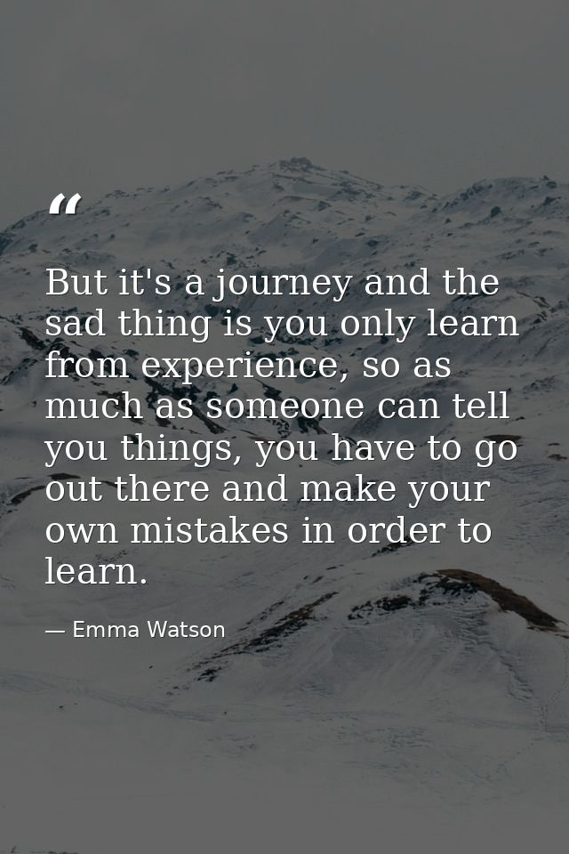 But it's a journey and the sad thing is you only learn from experience, so as much as someone can tell you things, you h — Emma Watson
