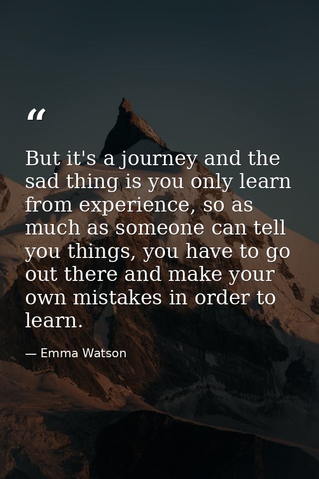 But it's a journey and the sad thing is you only learn from experience, so as much as someone can tell you things, you h — Emma Watson