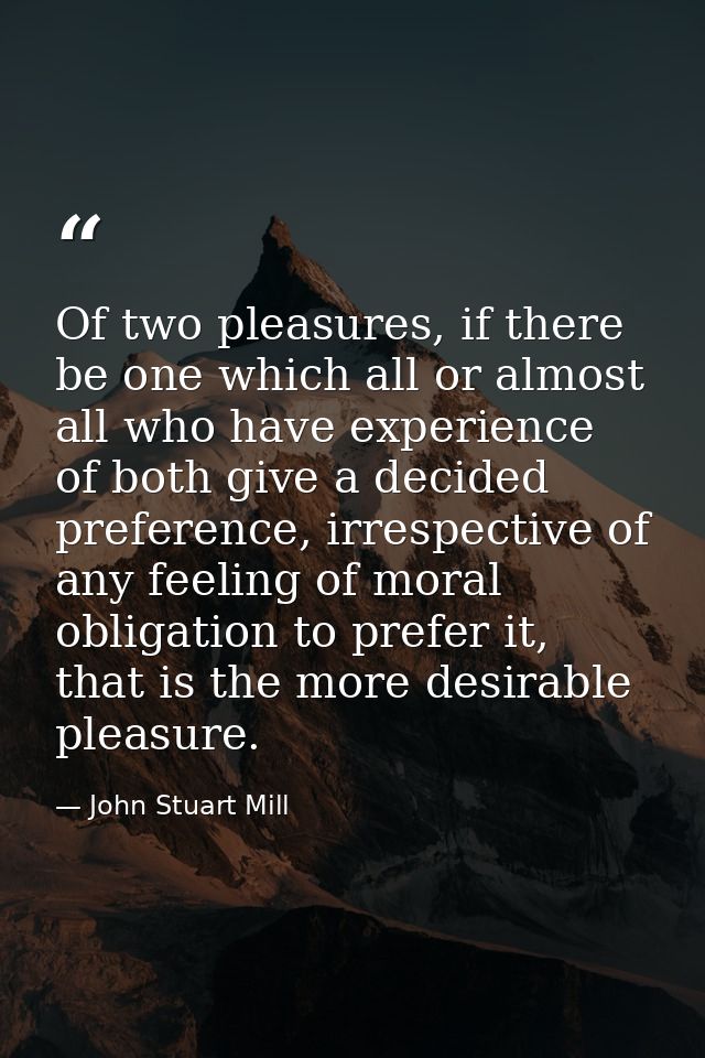 Of two pleasures, if there be one which all or almost all who have experience of both give a decided preference, irrespe — John Stuart Mill
