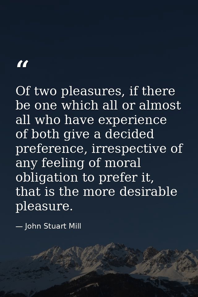 Of two pleasures, if there be one which all or almost all who have experience of both give a decided preference, irrespe — John Stuart Mill