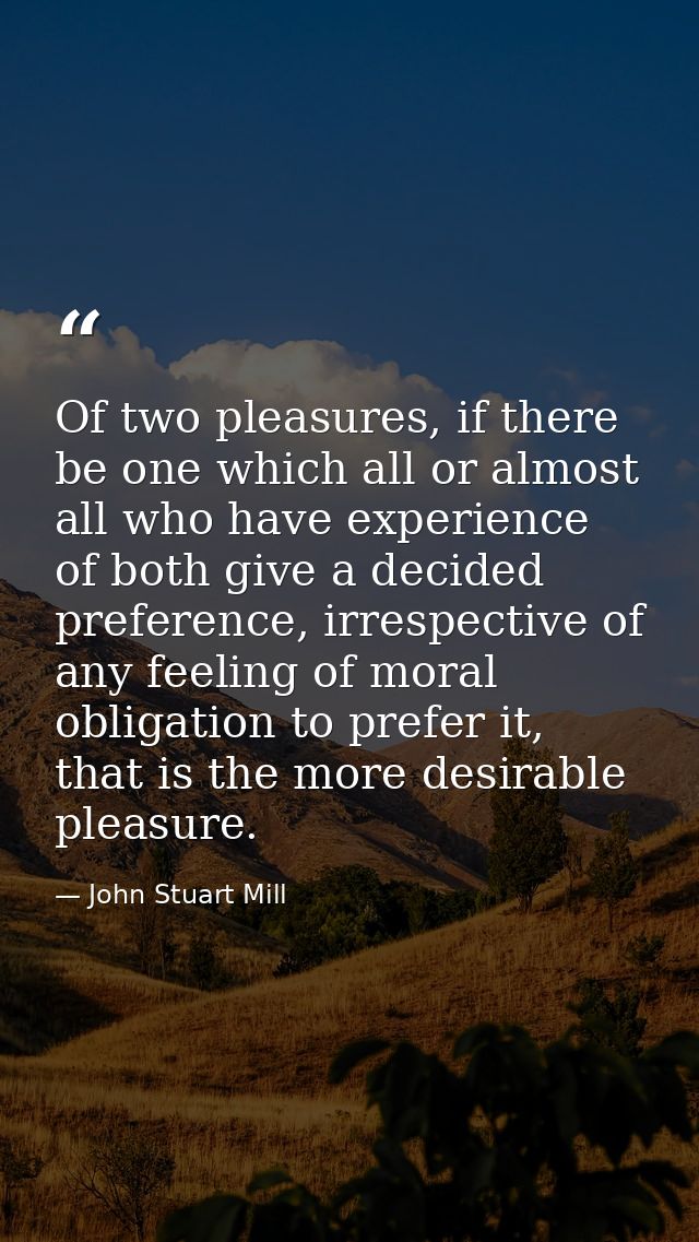 Of two pleasures, if there be one which all or almost all who have experience of both give a decided preference, irrespe — John Stuart Mill