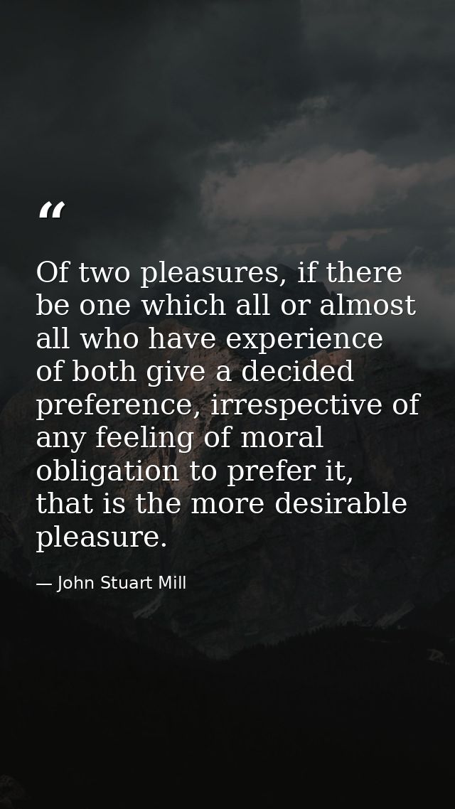 Of two pleasures, if there be one which all or almost all who have experience of both give a decided preference, irrespe — John Stuart Mill