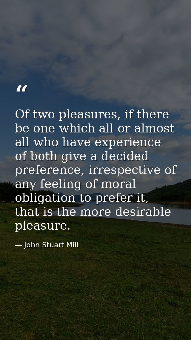 Of two pleasures, if there be one which all or almost all who have experience of both give a decided preference, irrespe — John Stuart Mill