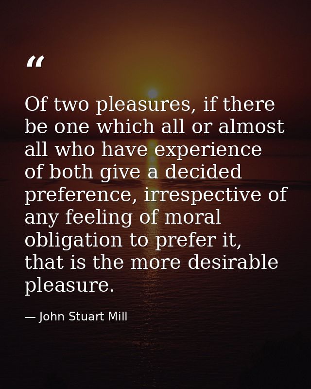 Of two pleasures, if there be one which all or almost all who have experience of both give a decided preference, irrespe — John Stuart Mill