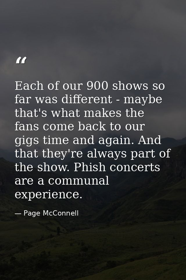 Each of our 900 shows so far was different - maybe that's what makes the fans come back to our gigs time and again. And  — Page McConnell