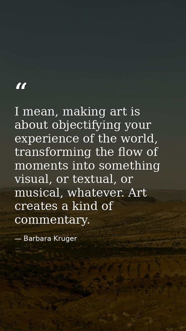 I mean, making art is about objectifying your experience of the world, transforming the flow of moments into something v — Barbara Kruger