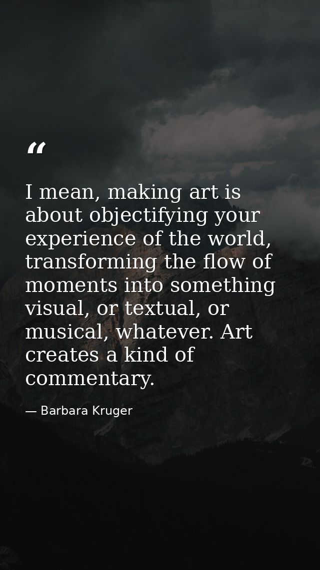 I mean, making art is about objectifying your experience of the world, transforming the flow of moments into something v — Barbara Kruger