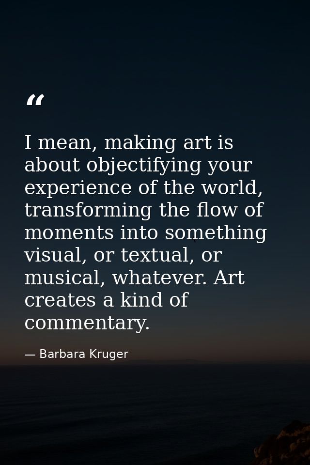 I mean, making art is about objectifying your experience of the world, transforming the flow of moments into something v — Barbara Kruger
