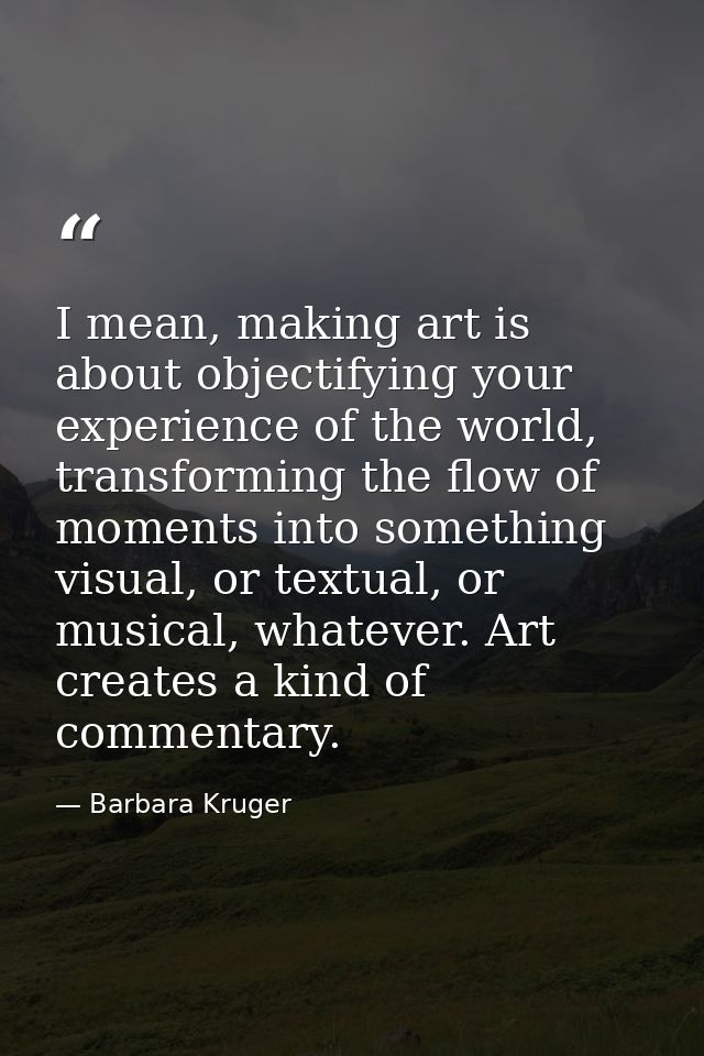 I mean, making art is about objectifying your experience of the world, transforming the flow of moments into something v — Barbara Kruger
