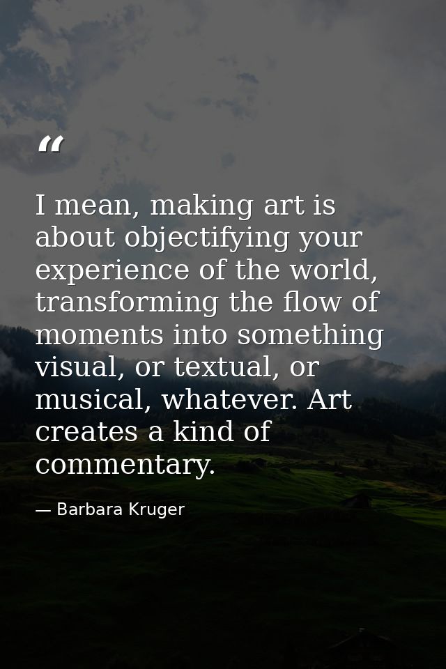 I mean, making art is about objectifying your experience of the world, transforming the flow of moments into something v — Barbara Kruger