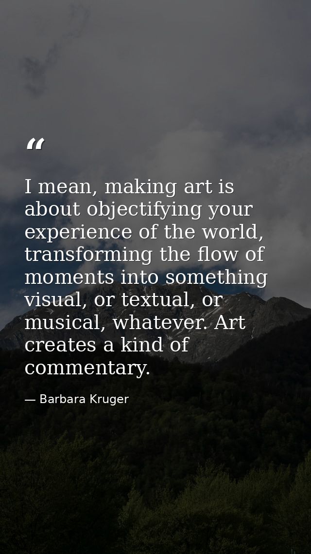 I mean, making art is about objectifying your experience of the world, transforming the flow of moments into something v — Barbara Kruger