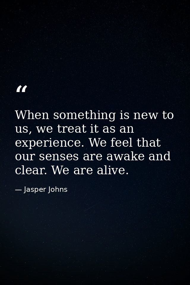 When something is new to us, we treat it as an experience. We feel that our senses are awake and clear. We are alive. — Jasper Johns