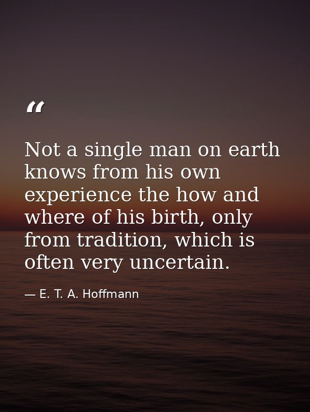 Not a single man on earth knows from his own experience the how and where of his birth, only from tradition, which is of — E. T. A. Hoffmann