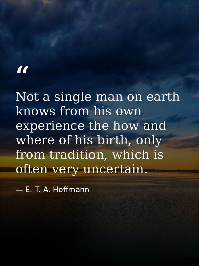 Not a single man on earth knows from his own experience the how and where of his birth, only from tradition, which is of — E. T. A. Hoffmann