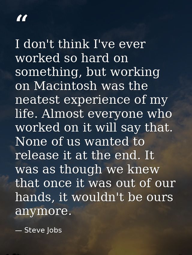I don't think I've ever worked so hard on something, but working on Macintosh was the neatest experience of my life. Alm — Steve Jobs