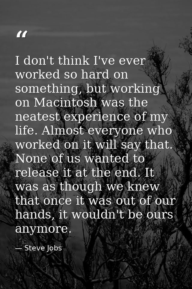 I don't think I've ever worked so hard on something, but working on Macintosh was the neatest experience of my life. Alm — Steve Jobs