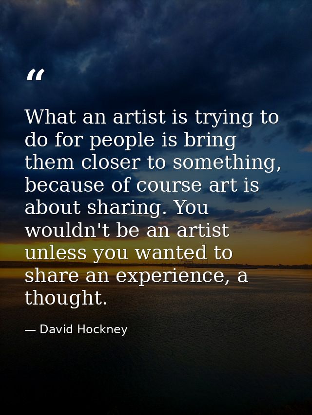 What an artist is trying to do for people is bring them closer to something, because of course art is about sharing. You — David Hockney