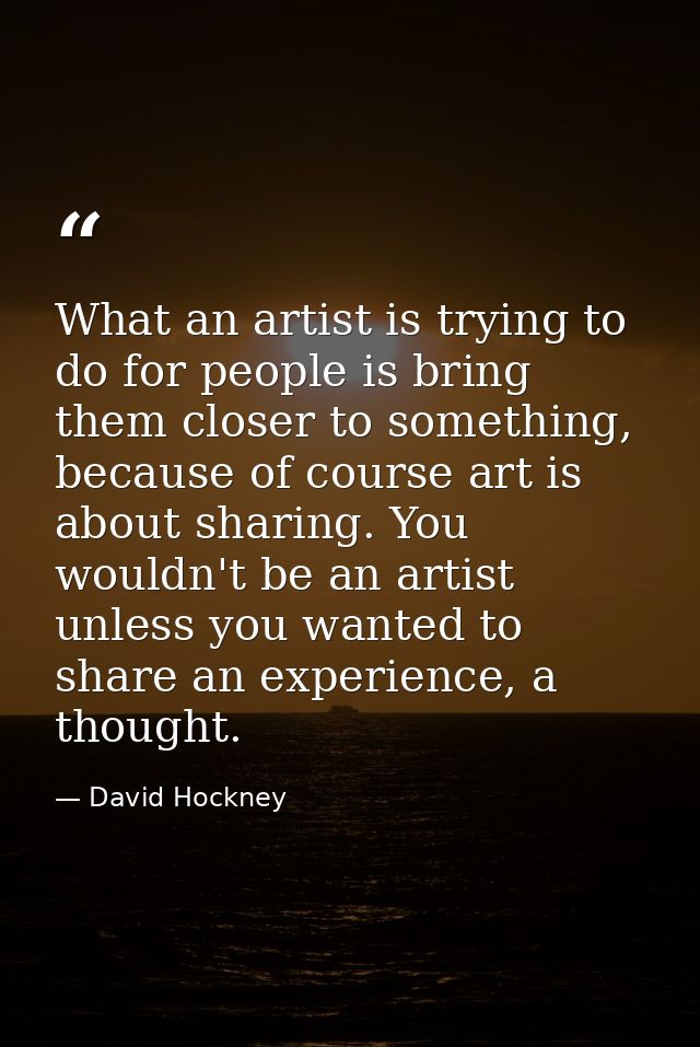 What an artist is trying to do for people is bring them closer to something, because of course art is about sharing. You — David Hockney