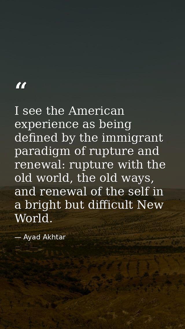 I see the American experience as being defined by the immigrant paradigm of rupture and renewal: rupture with the old wo — Ayad Akhtar