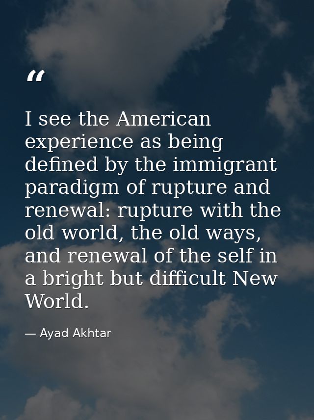 I see the American experience as being defined by the immigrant paradigm of rupture and renewal: rupture with the old wo — Ayad Akhtar