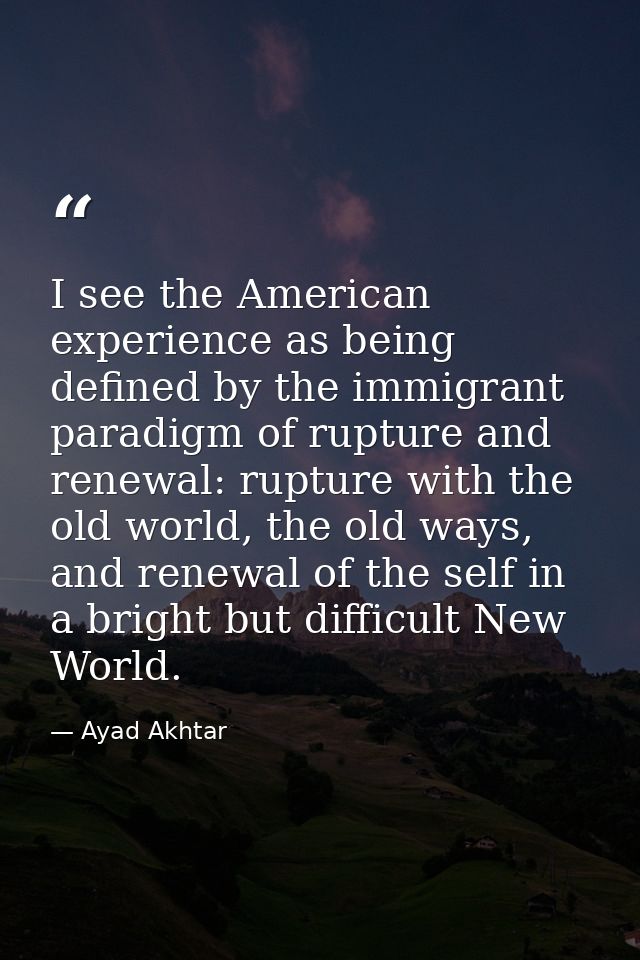I see the American experience as being defined by the immigrant paradigm of rupture and renewal: rupture with the old wo — Ayad Akhtar