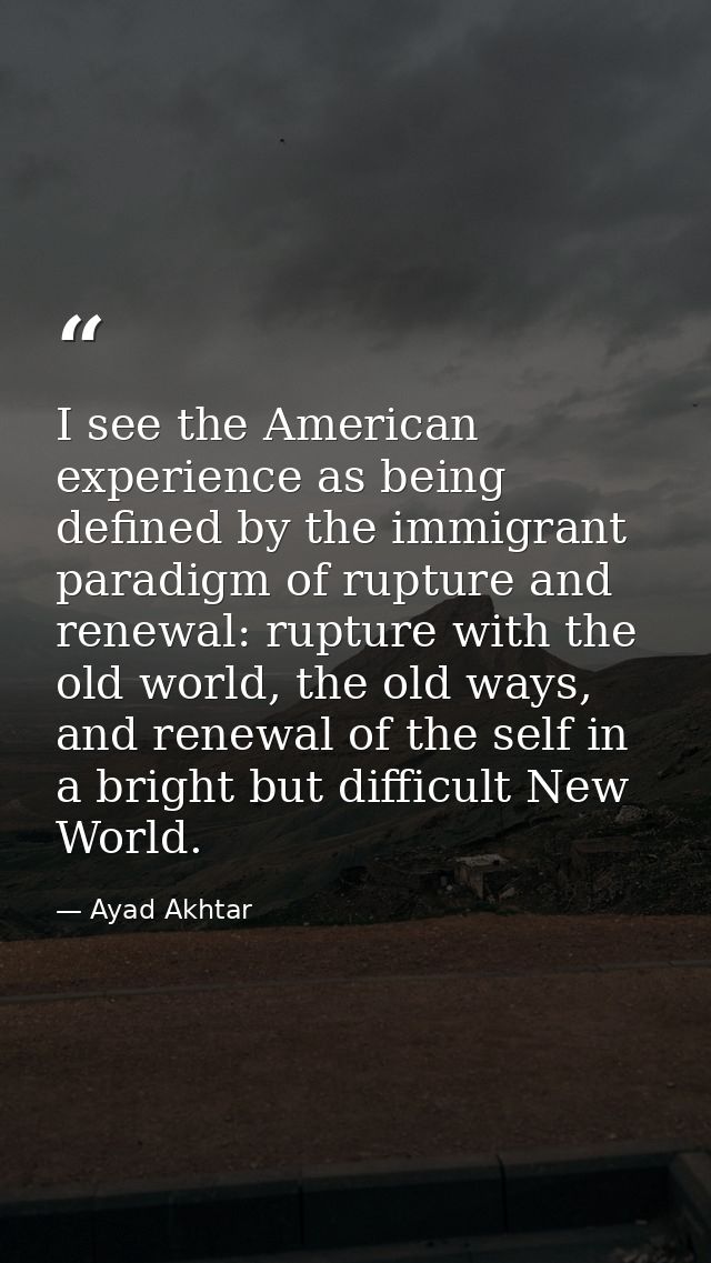 I see the American experience as being defined by the immigrant paradigm of rupture and renewal: rupture with the old wo — Ayad Akhtar