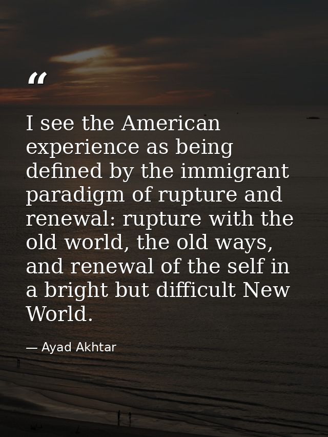 I see the American experience as being defined by the immigrant paradigm of rupture and renewal: rupture with the old wo — Ayad Akhtar