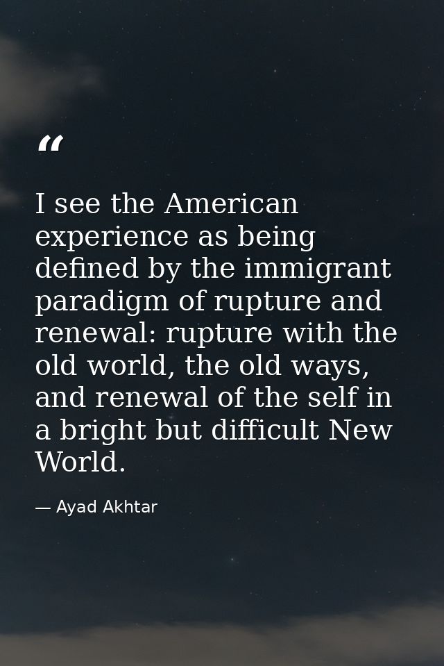 I see the American experience as being defined by the immigrant paradigm of rupture and renewal: rupture with the old wo — Ayad Akhtar