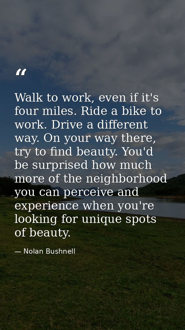 Walk to work, even if it's four miles. Ride a bike to work. Drive a different way. On your way there, try to find beauty — Nolan Bushnell