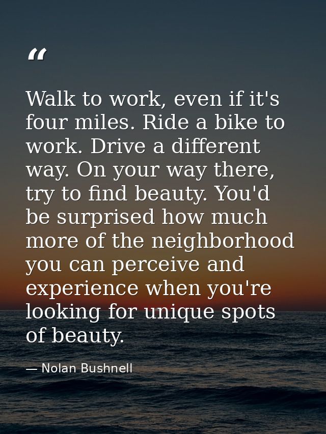 Walk to work, even if it's four miles. Ride a bike to work. Drive a different way. On your way there, try to find beauty — Nolan Bushnell