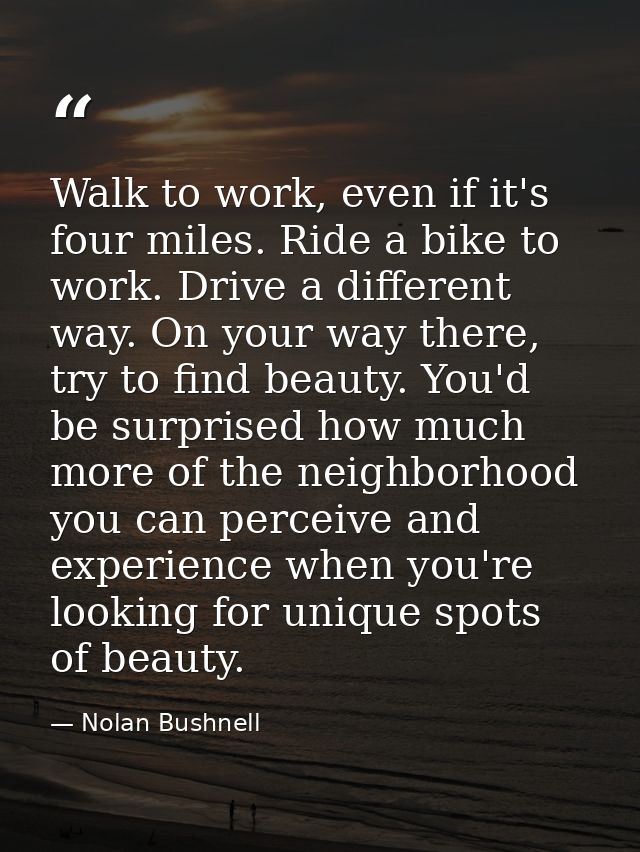 Walk to work, even if it's four miles. Ride a bike to work. Drive a different way. On your way there, try to find beauty — Nolan Bushnell
