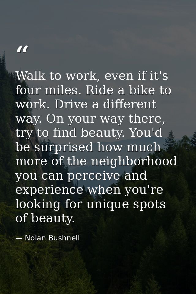 Walk to work, even if it's four miles. Ride a bike to work. Drive a different way. On your way there, try to find beauty — Nolan Bushnell